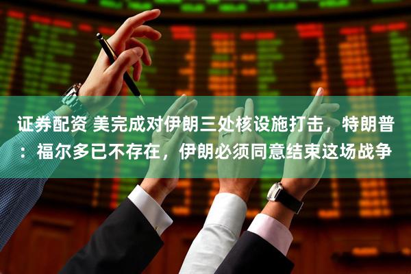 证券配资 美完成对伊朗三处核设施打击，特朗普：福尔多已不存在，伊朗必须同意结束这场战争