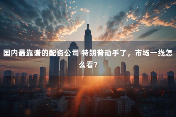 国内最靠谱的配资公司 特朗普动手了，市场一线怎么看？
