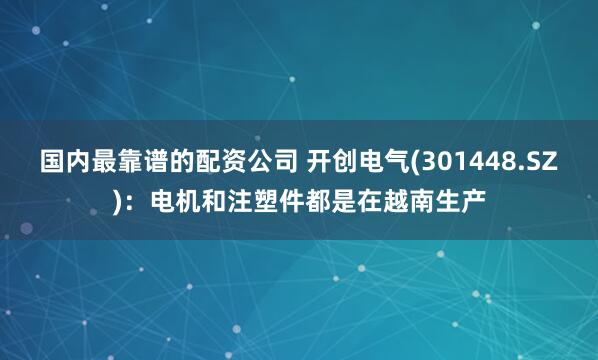 国内最靠谱的配资公司 开创电气(301448.SZ)：电机和注塑件都是在越南生产
