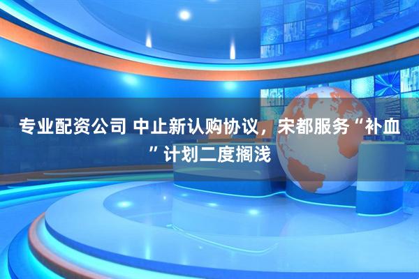 专业配资公司 中止新认购协议，宋都服务“补血”计划二度搁浅