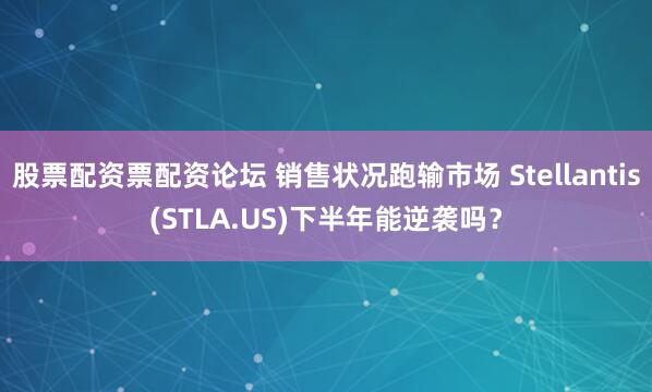 股票配资票配资论坛 销售状况跑输市场 Stellantis(STLA.US)下半年能逆袭吗？