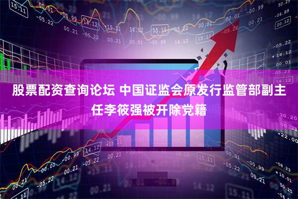 股票配资查询论坛 中国证监会原发行监管部副主任李筱强被开除党籍