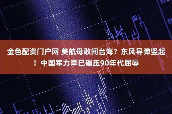 金色配资门户网 美航母敢闯台海？东风导弹竖起！中国军力早已碾压90年代屈辱