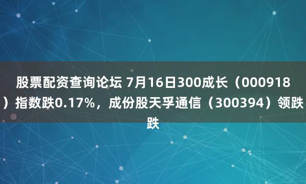 股票配资查询论坛 7月16日300成长（000918）指数跌0.17%，成份股天孚通信（300394）领跌