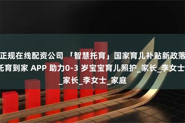 正规在线配资公司 「智慧托育」国家育儿补贴新政落地，托育到家 APP 助力0-3 岁宝宝育儿照护_家长_李女士_家庭