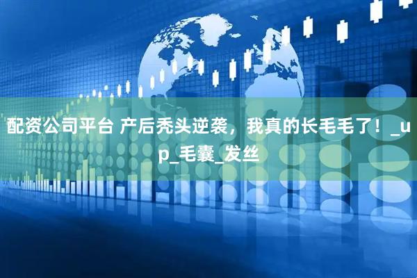 配资公司平台 产后秃头逆袭，我真的长毛毛了！_up_毛囊_发丝