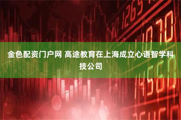 金色配资门户网 高途教育在上海成立心语智学科技公司