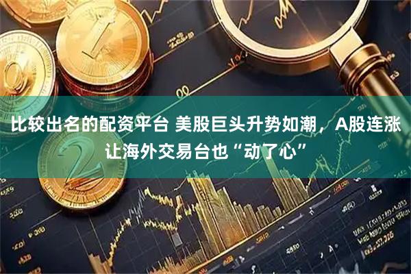 比较出名的配资平台 美股巨头升势如潮，A股连涨让海外交易台也“动了心”