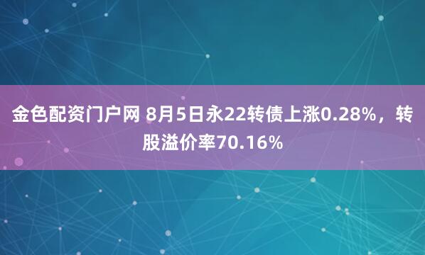 金色配资门户网 8月5日永22转债上涨0.28%，转股溢价率70.16%