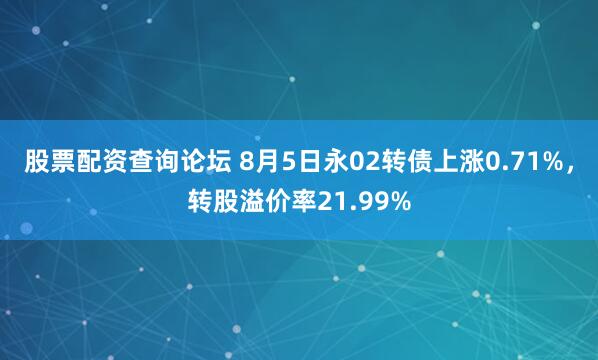 股票配资查询论坛 8月5日永02转债上涨0.71%，转股溢价率21.99%