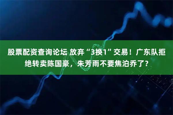 股票配资查询论坛 放弃“3换1”交易！广东队拒绝转卖陈国豪，朱芳雨不要焦泊乔了？