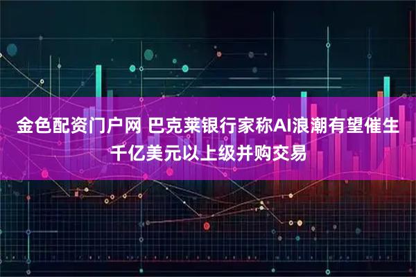 金色配资门户网 巴克莱银行家称AI浪潮有望催生千亿美元以上级并购交易