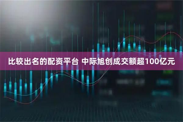 比较出名的配资平台 中际旭创成交额超100亿元