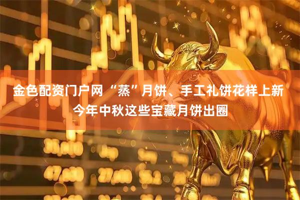 金色配资门户网 “蒸”月饼、手工礼饼花样上新 今年中秋这些宝藏月饼出圈