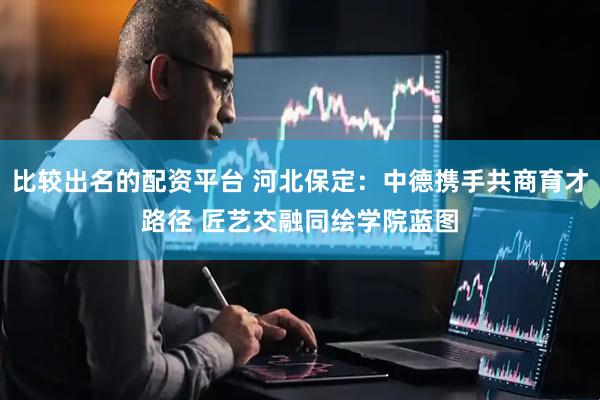 比较出名的配资平台 河北保定：中德携手共商育才路径 匠艺交融同绘学院蓝图