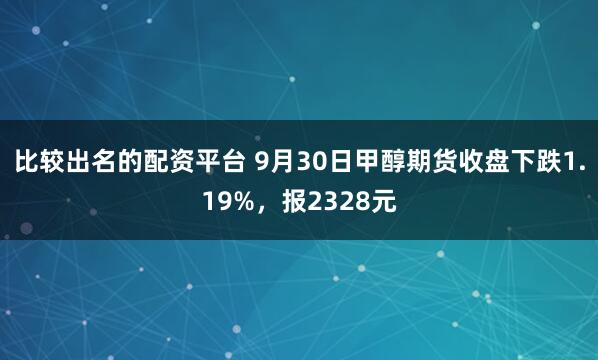 比较出名的配资平台 9月30日甲醇期货收盘下跌1.19%，报2328元