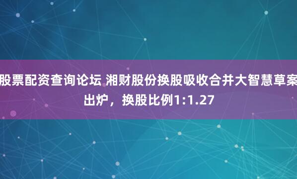 股票配资查询论坛 湘财股份换股吸收合并大智慧草案出炉，换股比例1:1.27