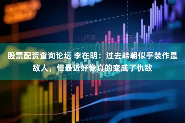 股票配资查询论坛 李在明：过去韩朝似乎装作是敌人，但最近好像真的变成了仇敌