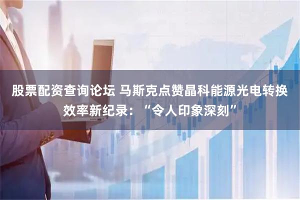 股票配资查询论坛 马斯克点赞晶科能源光电转换效率新纪录：“令人印象深刻”