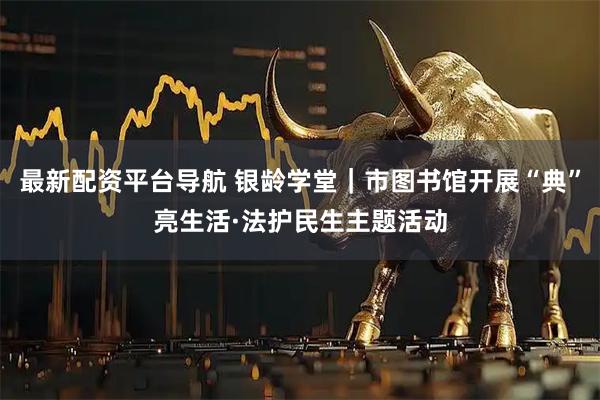 最新配资平台导航 银龄学堂｜市图书馆开展“典”亮生活·法护民生主题活动