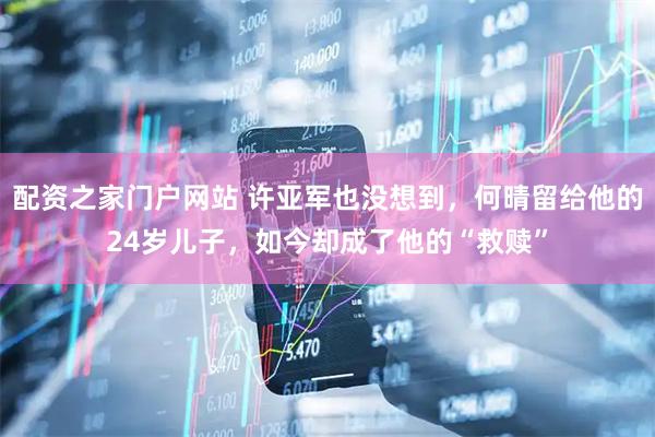 配资之家门户网站 许亚军也没想到，何晴留给他的24岁儿子，如今却成了他的“救赎”