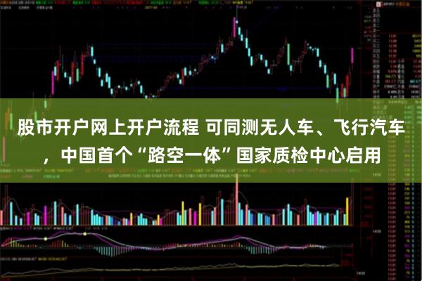 股市开户网上开户流程 可同测无人车、飞行汽车，中国首个“路空一体”国家质检中心启用