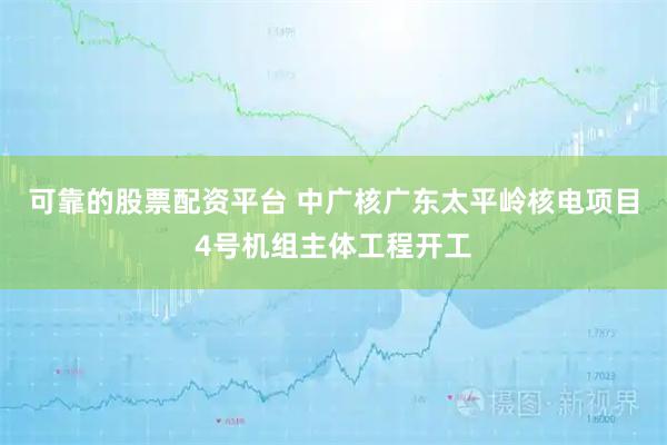 可靠的股票配资平台 中广核广东太平岭核电项目4号机组主体工程开工
