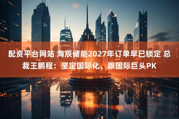 配资平台网站 海辰储能2027年订单早已锁定 总裁王鹏程：坚定国际化、跟国际巨头PK