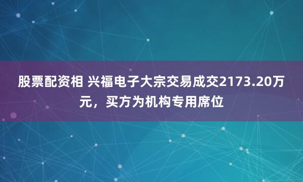 股票配资相 兴福电子大宗交易成交2173.20万元，买方为机构专用席位