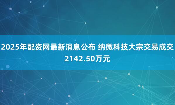 2025年配资网最新消息公布 纳微科技大宗交易成交2142.50万元