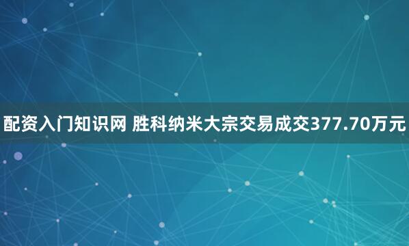 配资入门知识网 胜科纳米大宗交易成交377.70万元