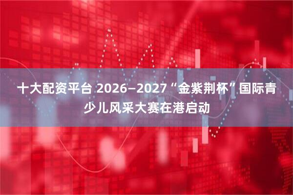 十大配资平台 2026—2027“金紫荆杯”国际青少儿风采大赛在港启动