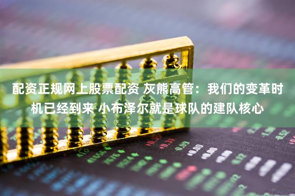 配资正规网上股票配资 灰熊高管：我们的变革时机已经到来 小布泽尔就是球队的建队核心