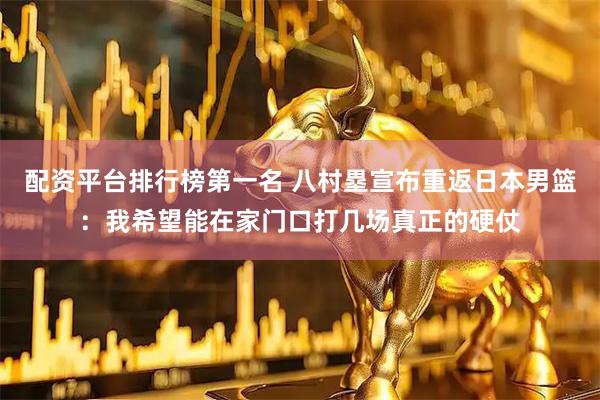 配资平台排行榜第一名 八村塁宣布重返日本男篮：我希望能在家门口打几场真正的硬仗