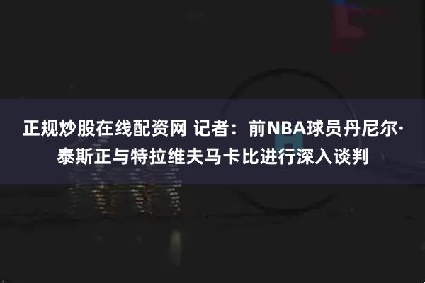 正规炒股在线配资网 记者：前NBA球员丹尼尔·泰斯正与特拉维夫马卡比进行深入谈判